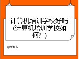 计算机培训学校好吗(计算机培训学校如何？)