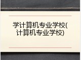 学计算机专业学校(计算机专业学校)