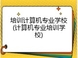 培训计算机专业学校(计算机专业培训学校)
