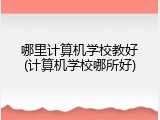 哪里计算机学校教好(计算机学校哪所好)