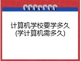 计算机学校要学多久(学计算机需多久)