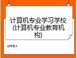 计算机专业学习学校(计算机专业教育机构)