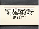 杭州计算机学校哪里好(杭州计算机学校哪个好？)