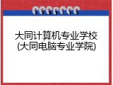大同计算机专业学校(大同电脑专业学院)