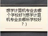 想学计算机专业去哪个学校好?(想学计算机专业去哪所学校好？)