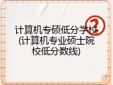 计算机专硕低分学校(计算机专业硕士院校低分数线)