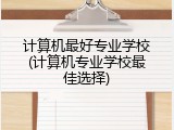 计算机最好专业学校(计算机专业学校最佳选择)