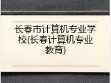 长春市计算机专业学校(长春计算机专业教育)