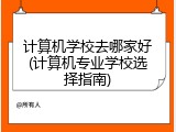 计算机学校去哪家好(计算机专业学校选择指南)