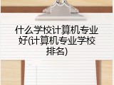 什么学校计算机专业好(计算机专业学校排名)