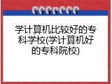 学计算机比较好的专科学校(学计算机好的专科院校)