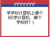 学学校计算机上哪个好(学计算机，哪个学校好？)