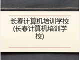 长春计算机培训学校(长春计算机培训学校)
