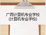 广西计算机专业学校(计算机专业学校)