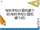 专科学校计算机哪个好(专科学校计算机哪个好)