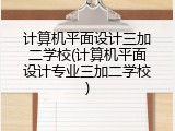 计算机平面设计三加二学校(计算机平面设计专业三加二学校)