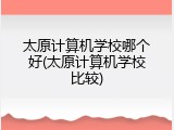 太原计算机学校哪个好(太原计算机学校比较)
