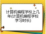 计算机编程学校上几年(计算机编程学校学习时长)