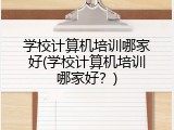 学校计算机培训哪家好(学校计算机培训哪家好？)