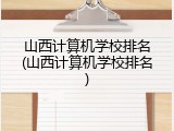 山西计算机学校排名(山西计算机学校排名)