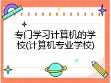 专门学习计算机的学校(计算机专业学校)