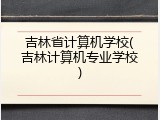 吉林省计算机学校(吉林计算机专业学校)