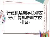 计算机培训学校哪家好(计算机培训学校排名)