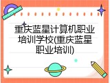 重庆蓝星计算机职业培训学校(重庆蓝星职业培训)