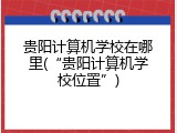 贵阳计算机学校在哪里(“贵阳计算机学校位置”)