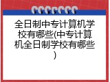 全日制中专计算机学校有哪些(中专计算机全日制学校有哪些)