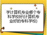 学计算机专业哪个专科学校好(计算机专业好的专科学校)