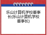 乐山计算机学校董事长(乐山计算机学校董事长)