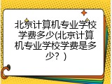 北京计算机专业学校学费多少(北京计算机专业学校学费是多少？)