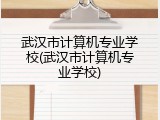 武汉市计算机专业学校(武汉市计算机专业学校)