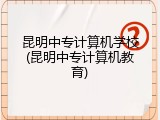 昆明中专计算机学校(昆明中专计算机教育)
