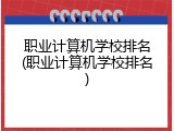 职业计算机学校排名(职业计算机学校排名)