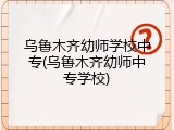 乌鲁木齐幼师学校中专(乌鲁木齐幼师中专学校)