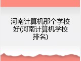 河南计算机那个学校好(河南计算机学校排名)