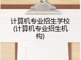 计算机专业招生学校(计算机专业招生机构)