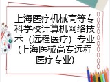 上海医疗机械高等专科学校计算机网络技术(远程医疗)专业(上海医械高专远程医疗专业)