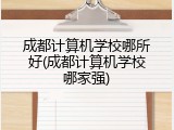成都计算机学校哪所好(成都计算机学校哪家强)