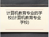 计算机教育专业的学校(计算机教育专业学校)