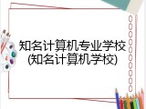 知名计算机专业学校(知名计算机学校)