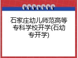 石家庄幼儿师范高等专科学校开学(石幼专开学)