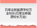 石家庄新能源学校万全校长(石家庄新能源校长万全)