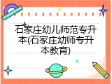 石家庄幼儿师范专升本(石家庄幼师专升本教育)
