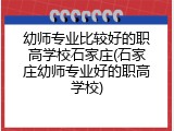 幼师专业比较好的职高学校石家庄(石家庄幼师专业好的职高学校)