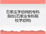 石家庄学幼师的专科院校(石家庄专科院校学幼师)