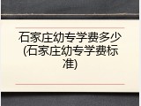 石家庄幼专学费多少(石家庄幼专学费标准)