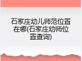 石家庄幼儿师范位置在哪(石家庄幼师位置查询)